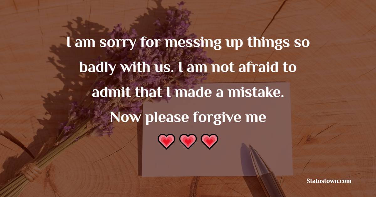 I am sorry for messing up things so badly with us. I am not afraid to admit that I made a mistake. Now please forgive me. - Sorry Messages For Husband