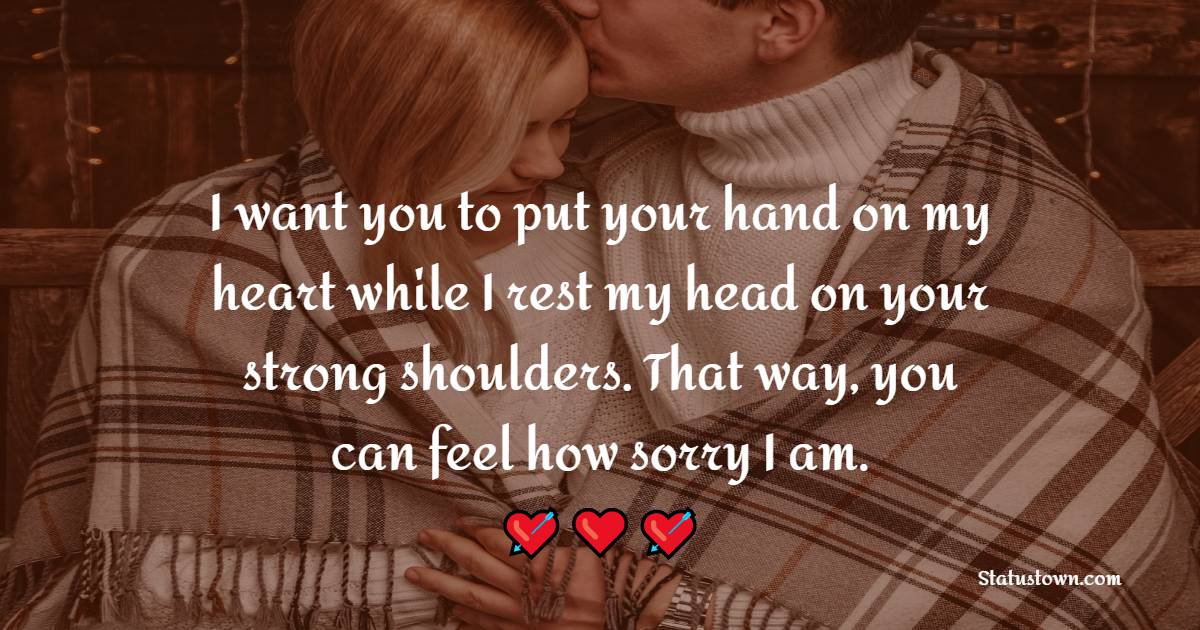 I want you to put your hand on my heart while I rest my head on your strong shoulders. That way, you can feel how sorry I am. - Sorry Messages For Husband 