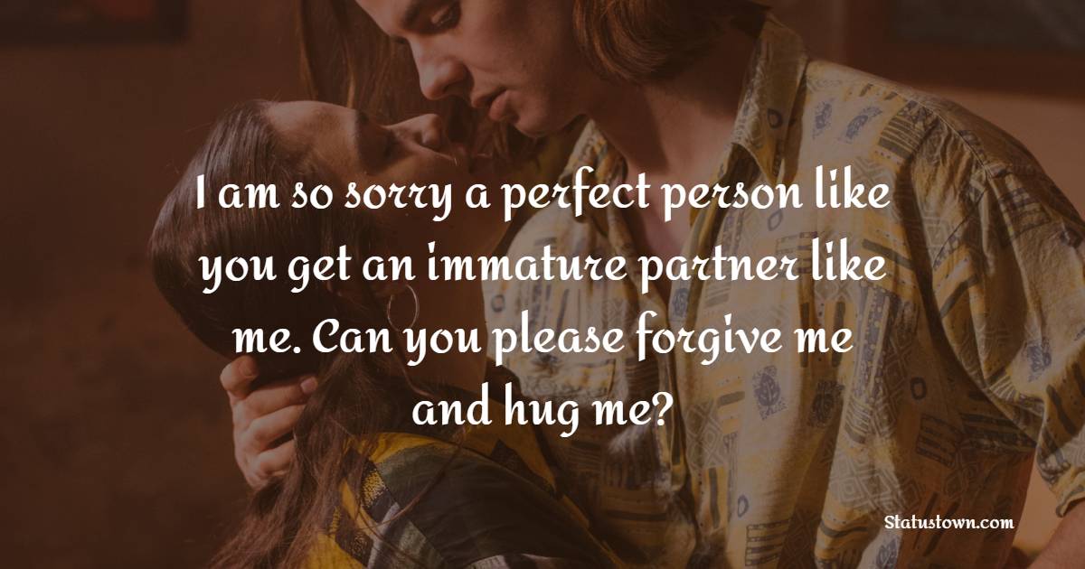I am so sorry a perfect person like you get an immature partner like me. Can you please forgive me and hug me? - Sorry Messages For Husband