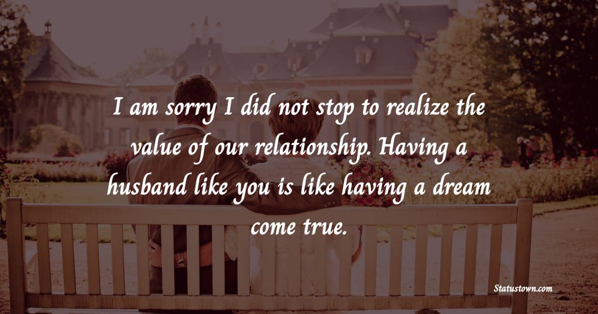 I am sorry I did not stop to realize the value of our relationship. Having a husband like you is like having a dream come true.