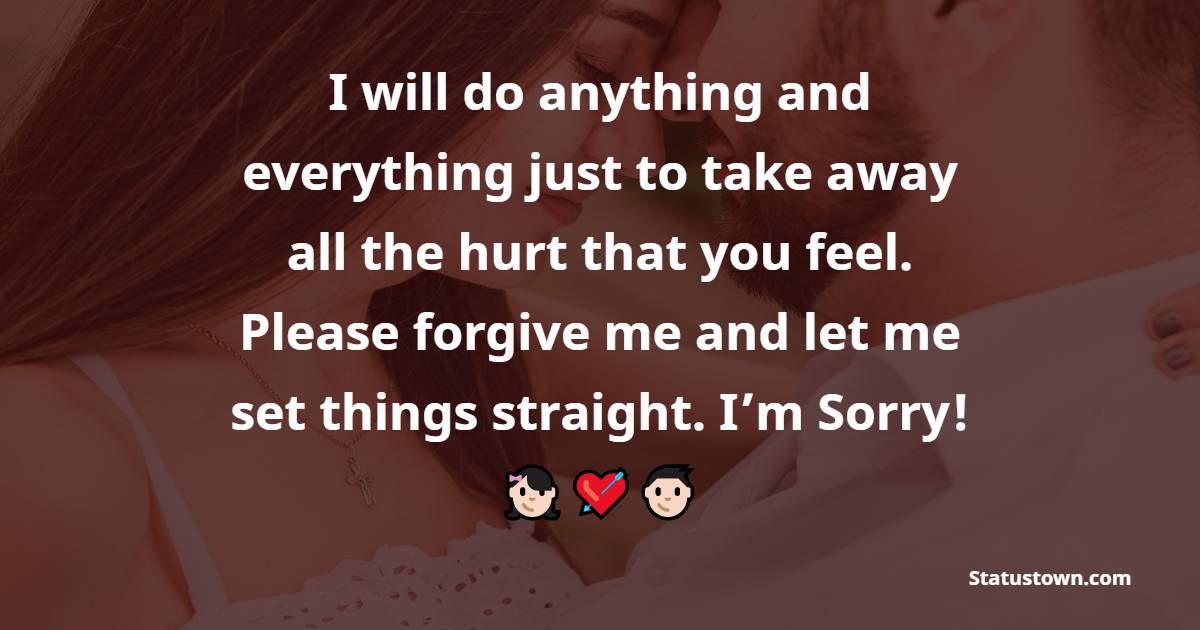 I will do anything and everything just to take away all the hurt that you feel. Please forgive me and let me set things straight. I’m Sorry! - Sorry Messages For Husband