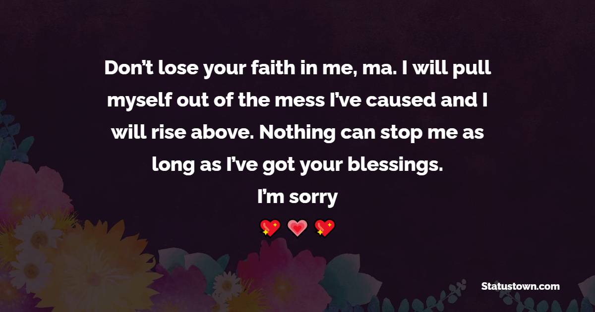 Don’t lose your faith in me, ma. I will pull myself out of the mess I’ve caused and I will rise above. Nothing can stop me as long as I’ve got your blessings. I’m sorry.