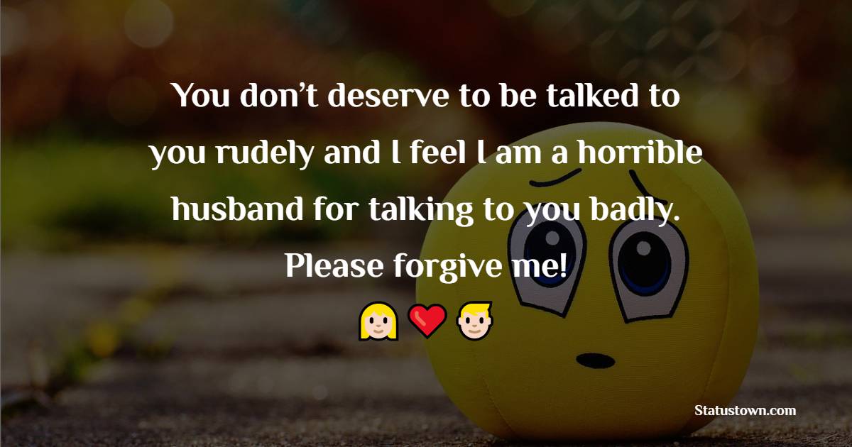 You don’t deserve to be talked to you rudely and I feel I am a horrible husband for talking to you badly. Please forgive me! - Sorry Messages For Wife