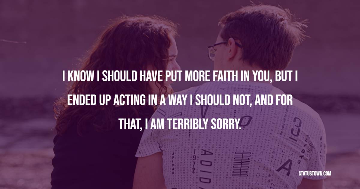 I know I should have put more faith in you, but I ended up acting in a way I should not, and for that, I am terribly sorry. - Sorry Messages for Friends