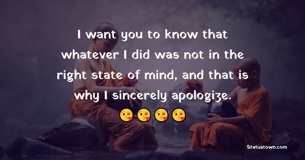 I want you to know that whatever I did was not in the right state of mind, and that is why I sincerely apologize. - Sorry Messages for Friends 