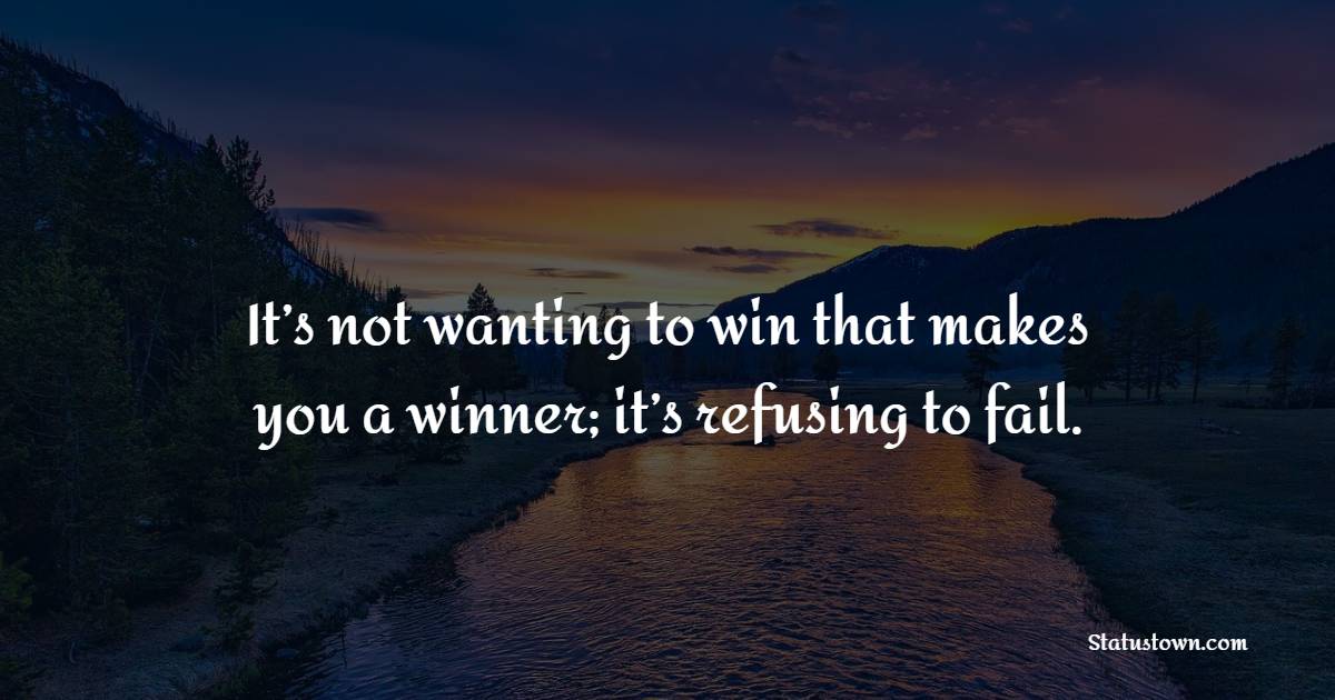 It’s not wanting to win that makes you a winner; it’s refusing to fail.