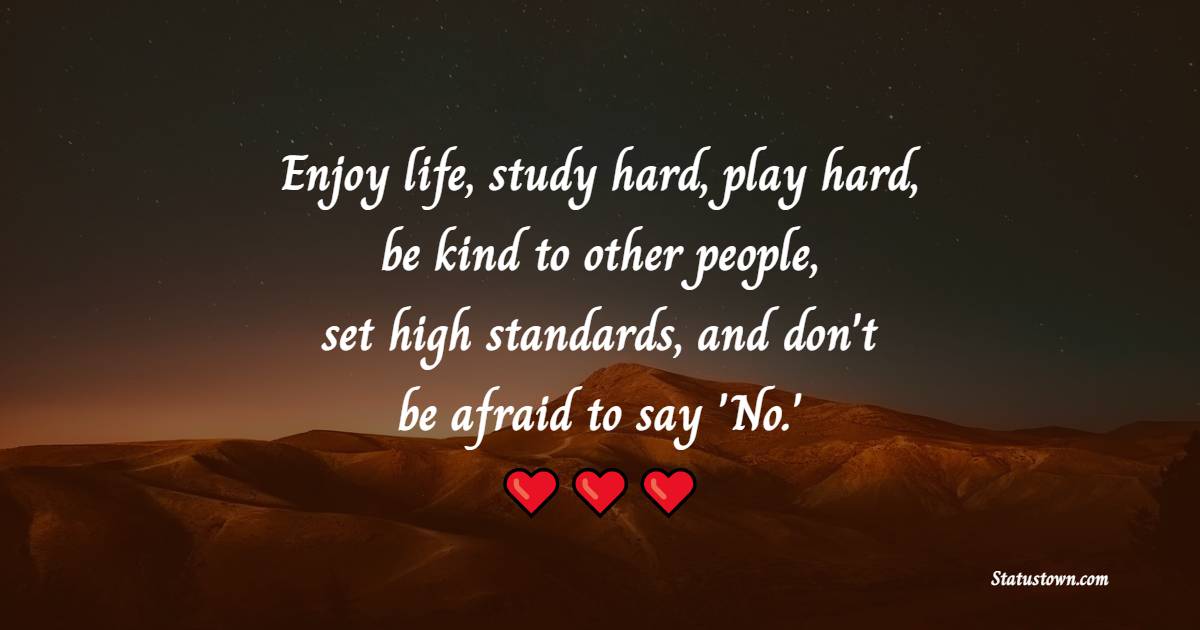 Enjoy life, study hard, play hard, be kind to other people, set high standards, and don't be afraid to say 'No.'