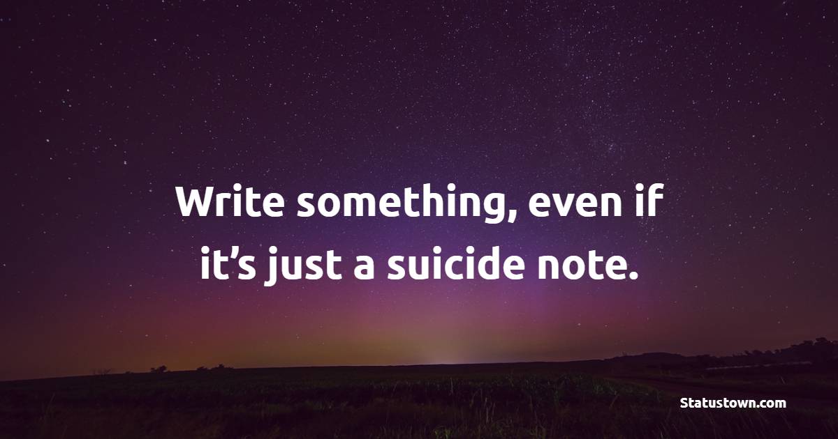 Write something, even if it’s just a suicide note.