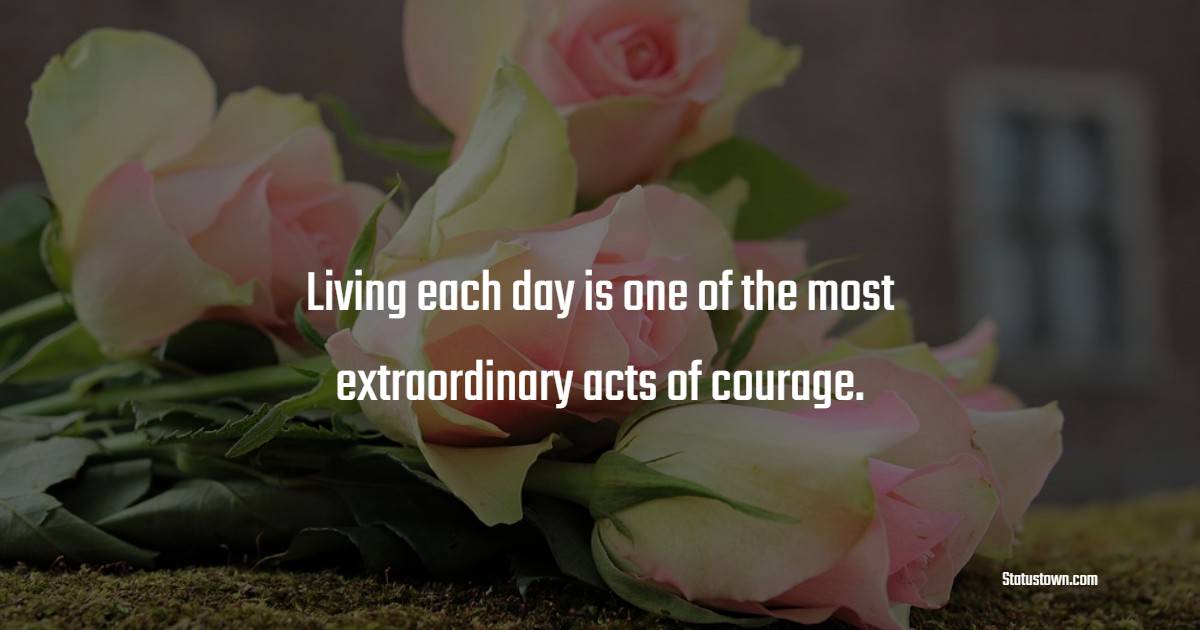 Living each day is one of the most extraordinary acts of courage.