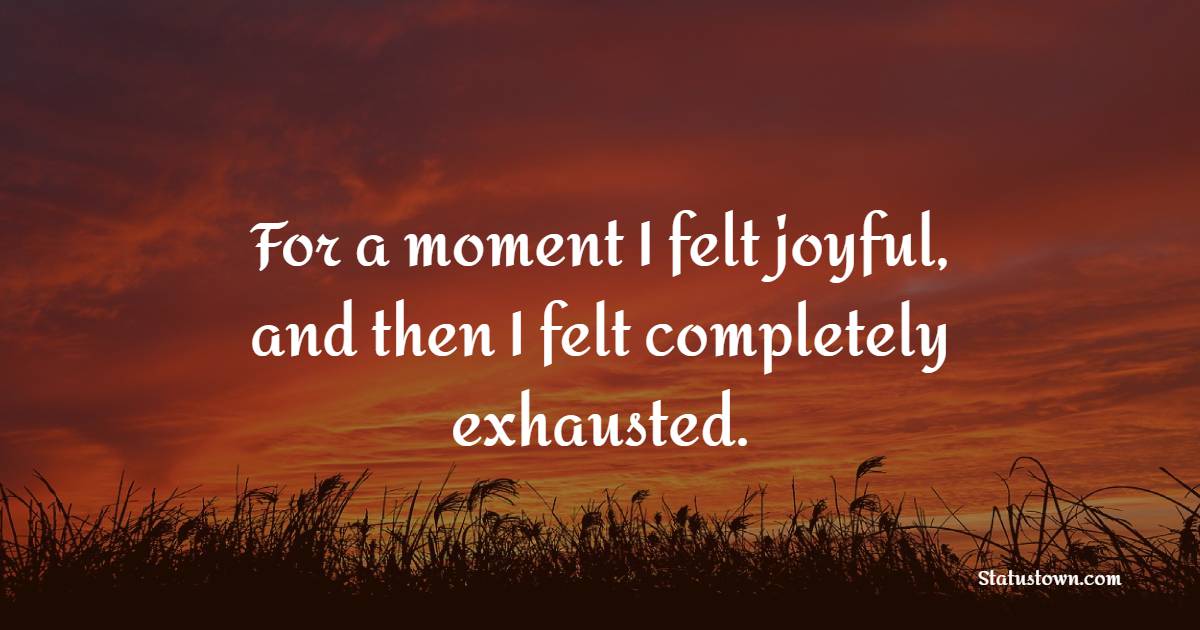 For a moment I felt joyful, and then I felt completely exhausted.