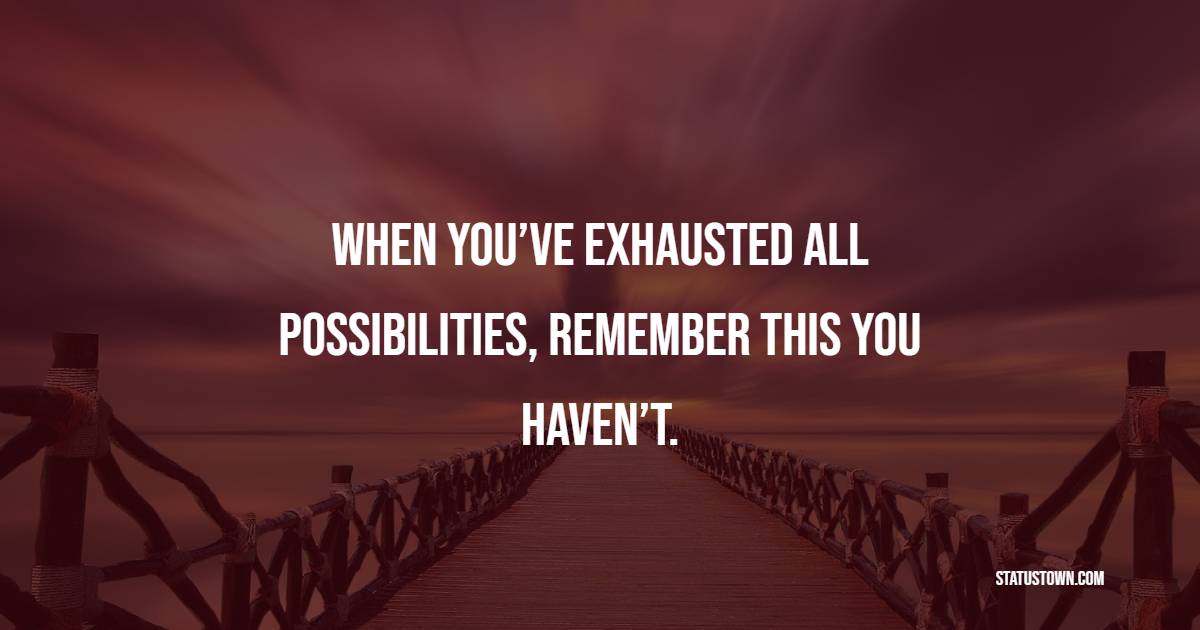 When you’ve exhausted all possibilities, remember this you haven’t.