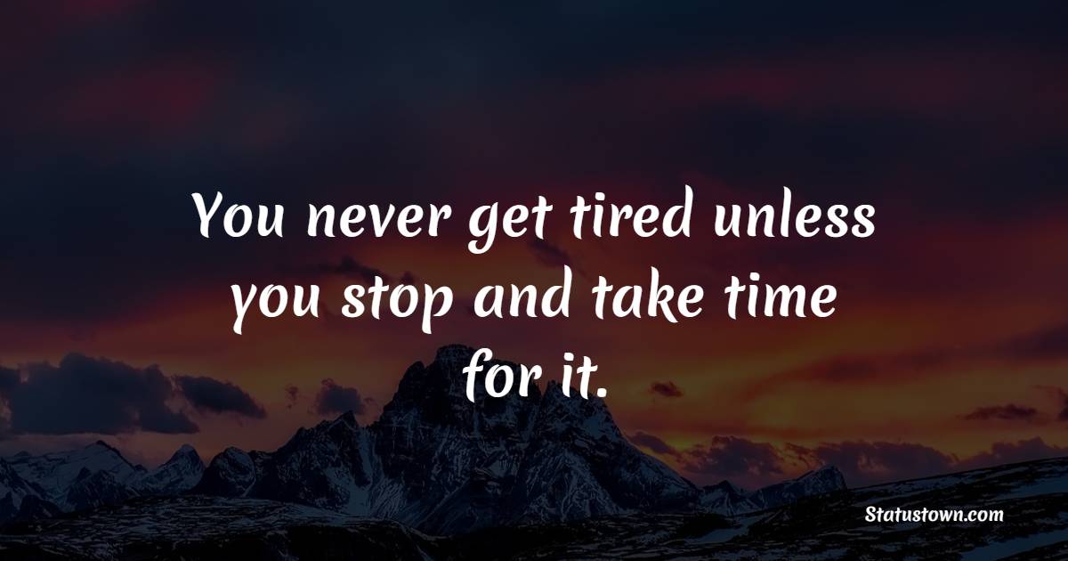 You never get tired unless you stop and take time for it.