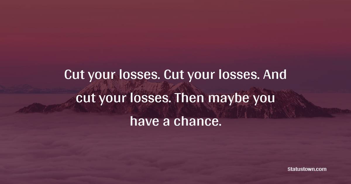 Cut your losses. Cut your losses. And cut your losses. Then maybe you have a chance.