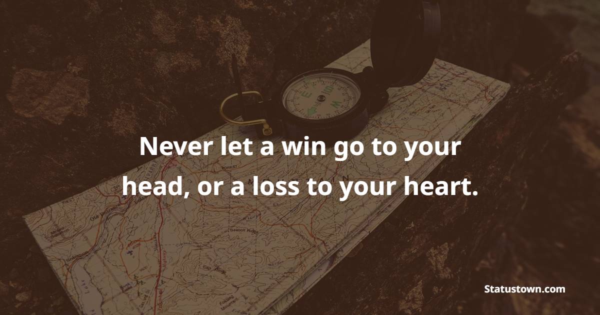 Never let a win go to your head, or a loss to your heart.