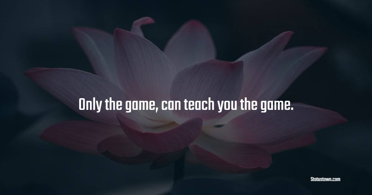 Only the game, can teach you the game.