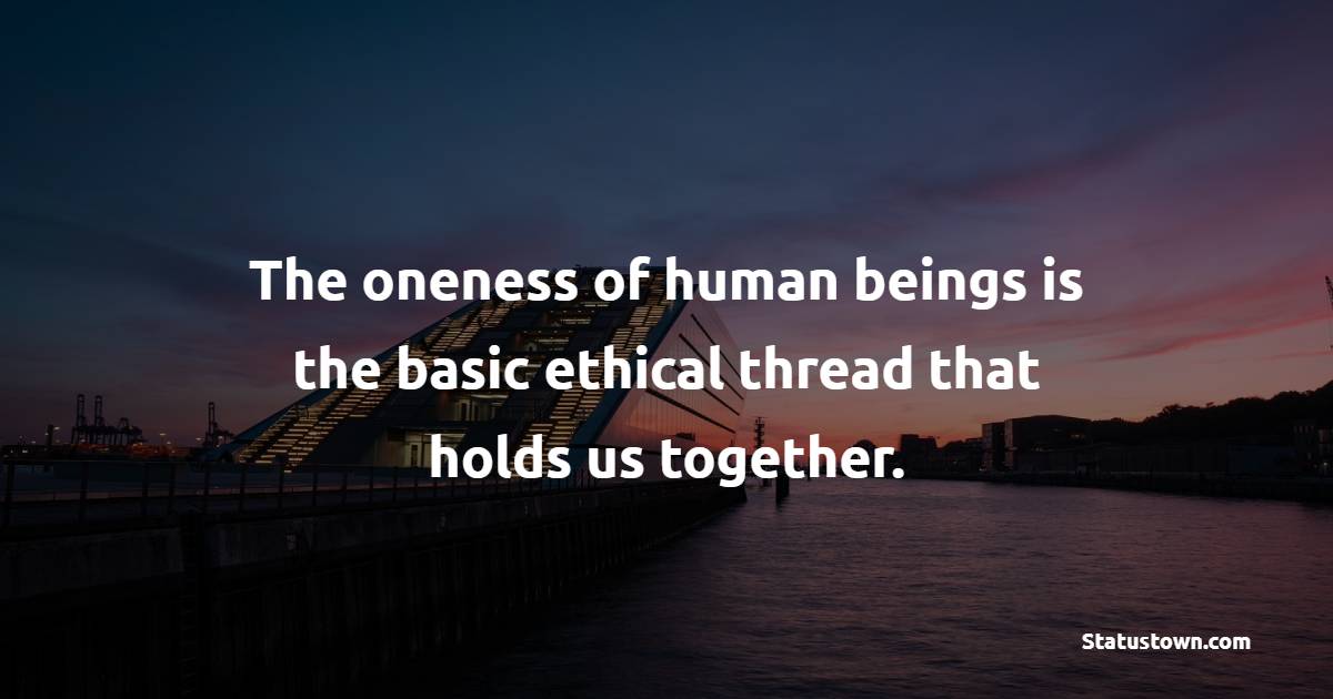 The oneness of human beings is the basic ethical thread that holds us together.