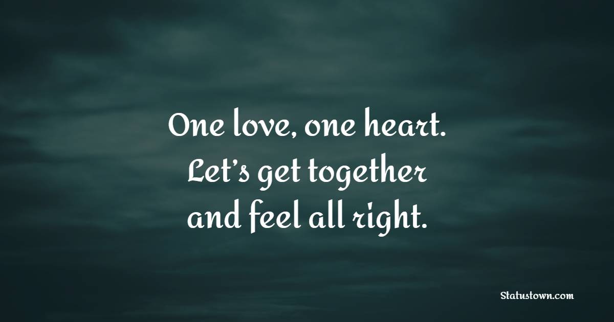One love, one heart. Let’s get together and feel all right.