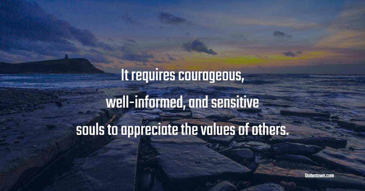 It requires courageous, well informed, and sensitive souls to appreciate the values of others. - Values Quotes
