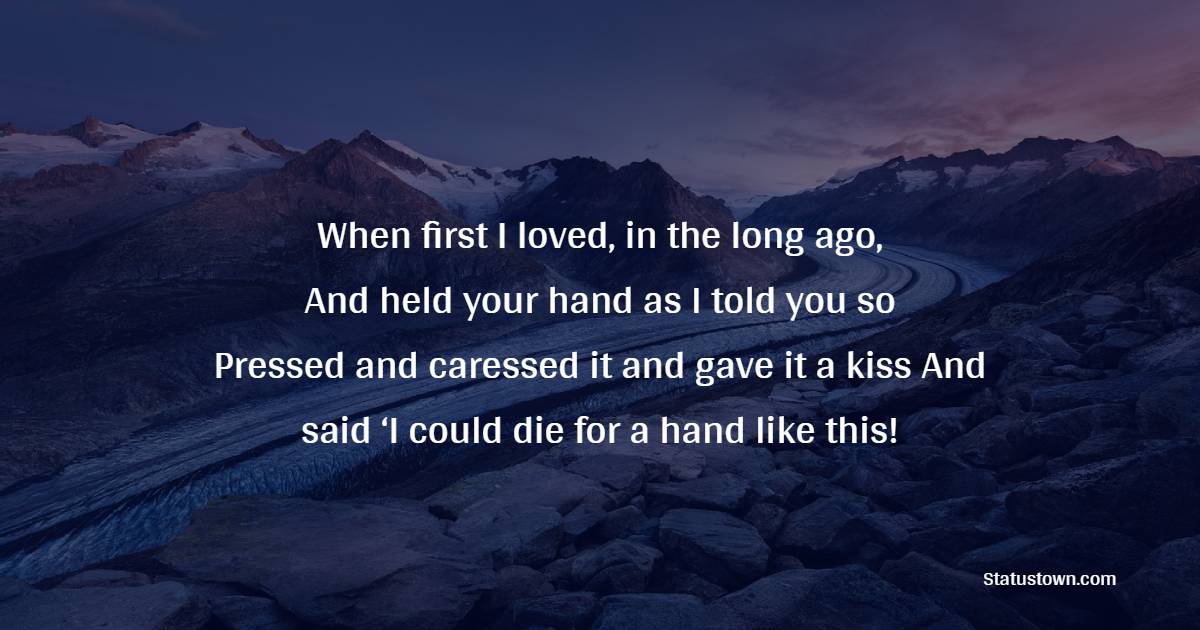 When first I loved, in the long ago, / And held your hand as I told you so– / Pressed and caressed it and gave it a kiss / And said ‘I could die for a hand like this!