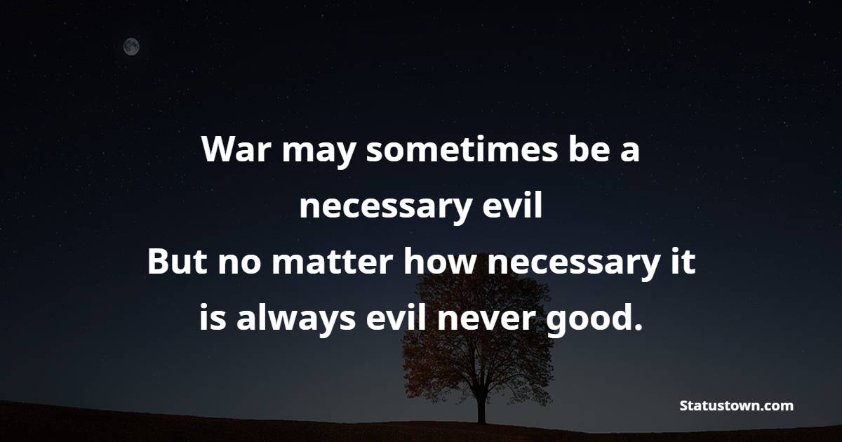 War may sometimes be a necessary evil. But no matter how necessary, it is always evil, never good.