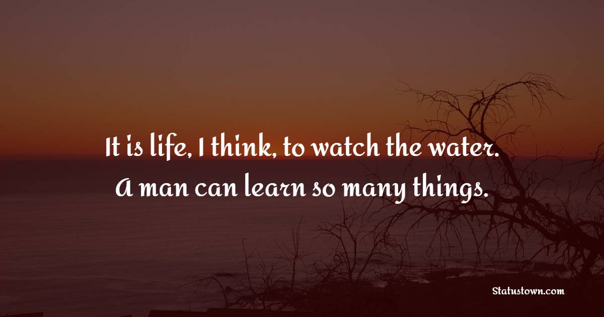 It is life, I think, to watch the water. A man can learn so many things.