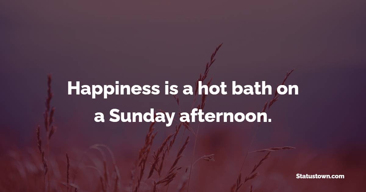 Happiness is a hot bath on a Sunday afternoon.