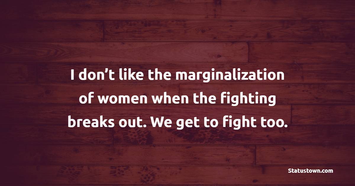 I don’t like the marginalization of women when the fighting breaks out. We get to fight too.