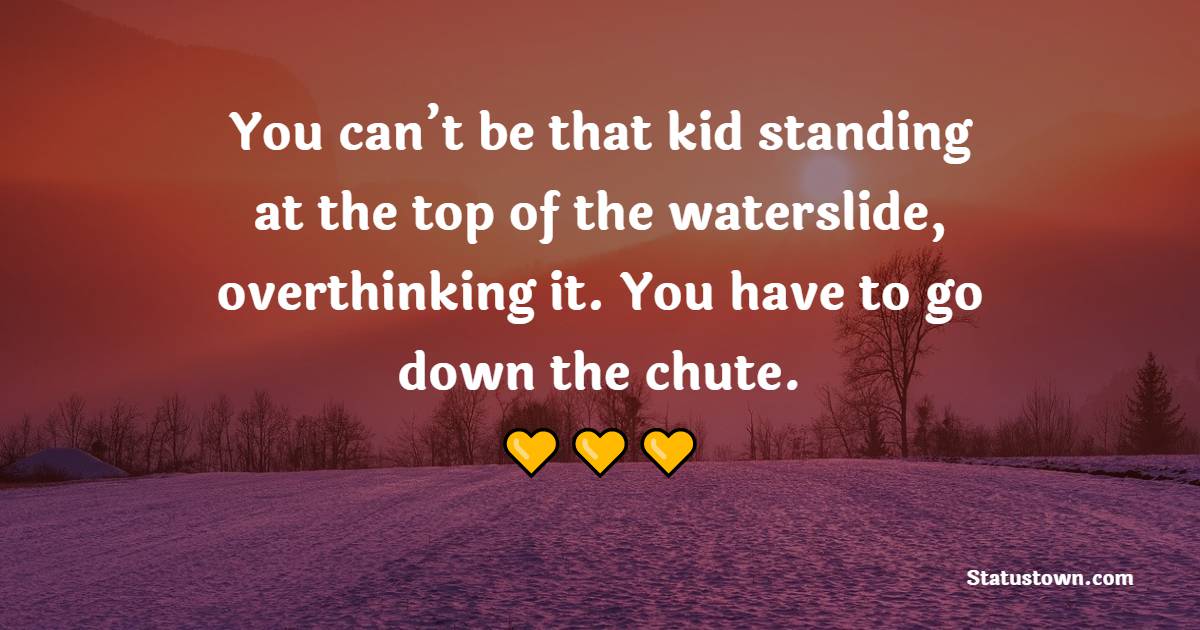 You can’t be that kid standing at the top of the waterslide, overthinking it. You have to go down the chute. - Women Empowerment Quotes