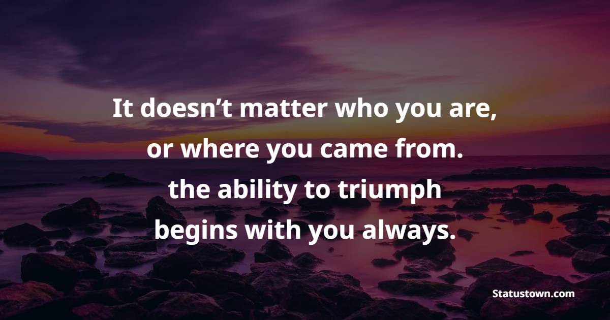 It doesn’t matter who you are, or where you came from. the ability to triumph begins with you always.