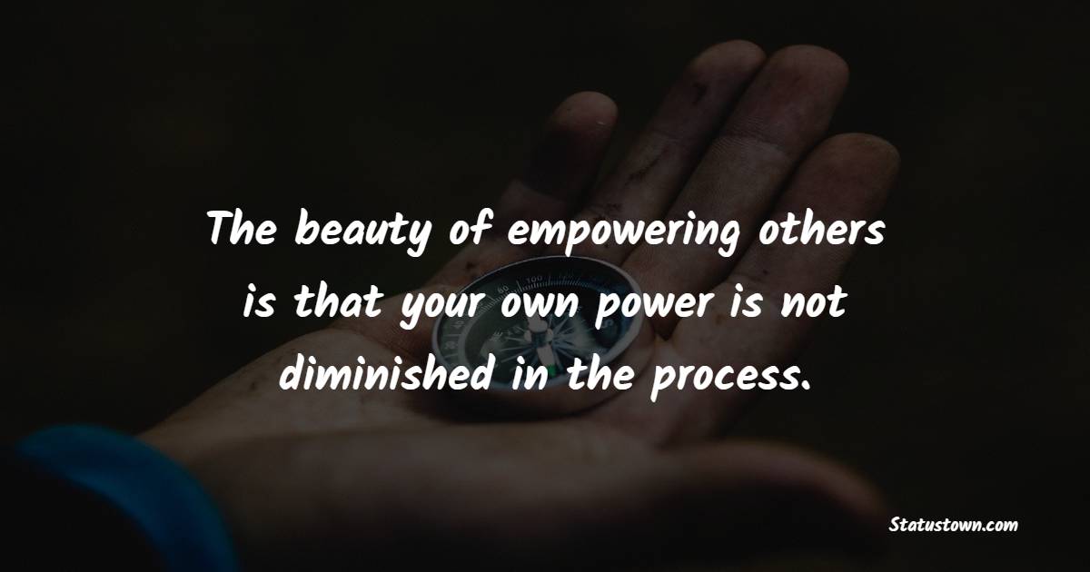 The beauty of empowering others is that your own power is not diminished in the process. - Women Empowerment Quotes