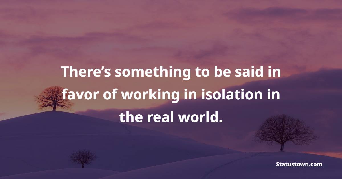 There’s something to be said in favor of working in isolation in the real world.