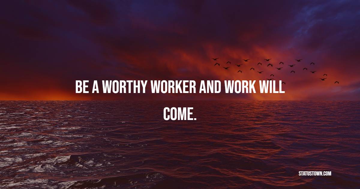 Be a worthy worker and work will come.