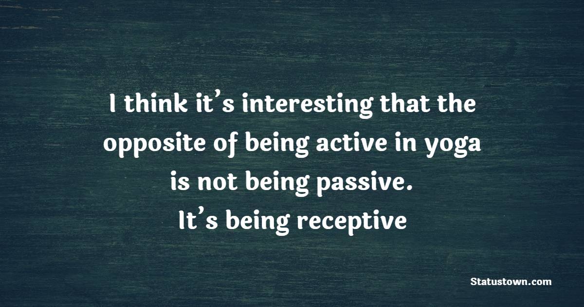 I think it’s interesting that the opposite of being active in yoga is not being passive. It’s being receptive