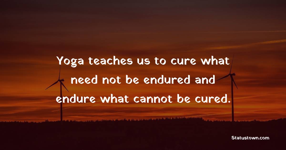 Yoga teaches us to cure what need not be endured and endure what cannot be cured.