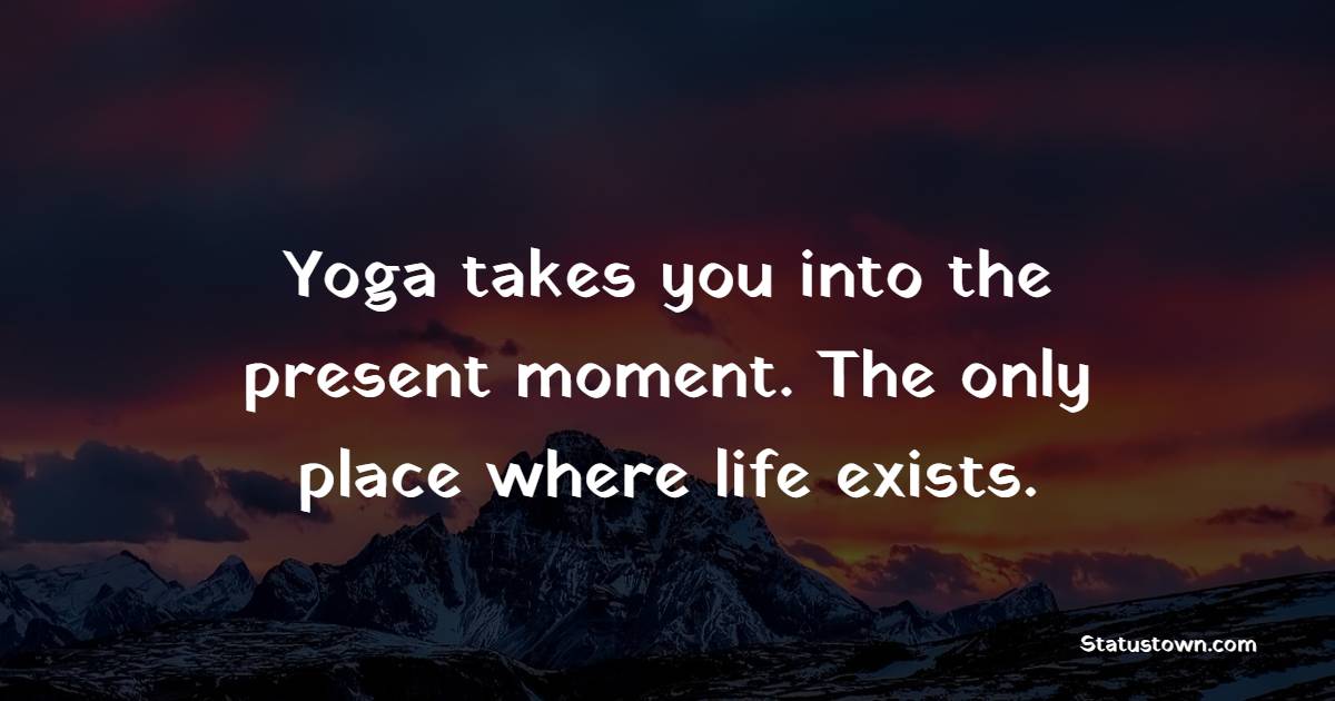 Yoga takes you into the present moment.  The only place where life exists.