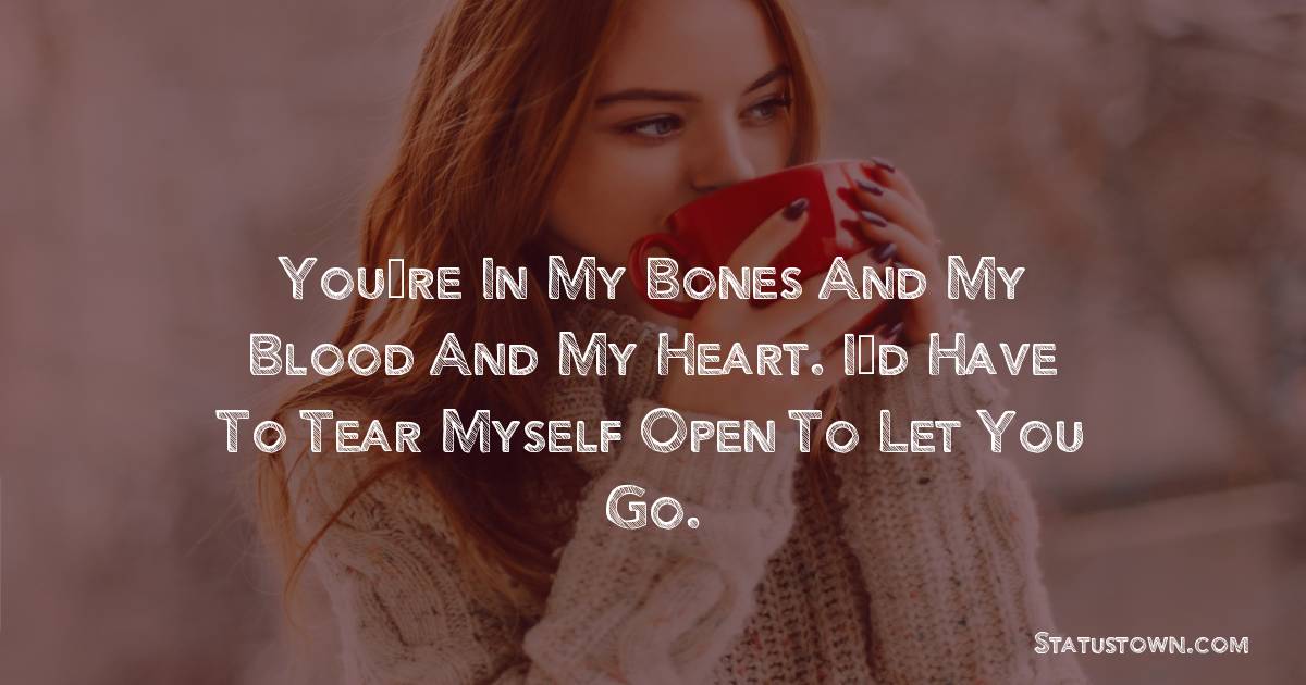 You’re in my bones and my blood and my heart. I’d have to tear myself open to let you go. - breakup status