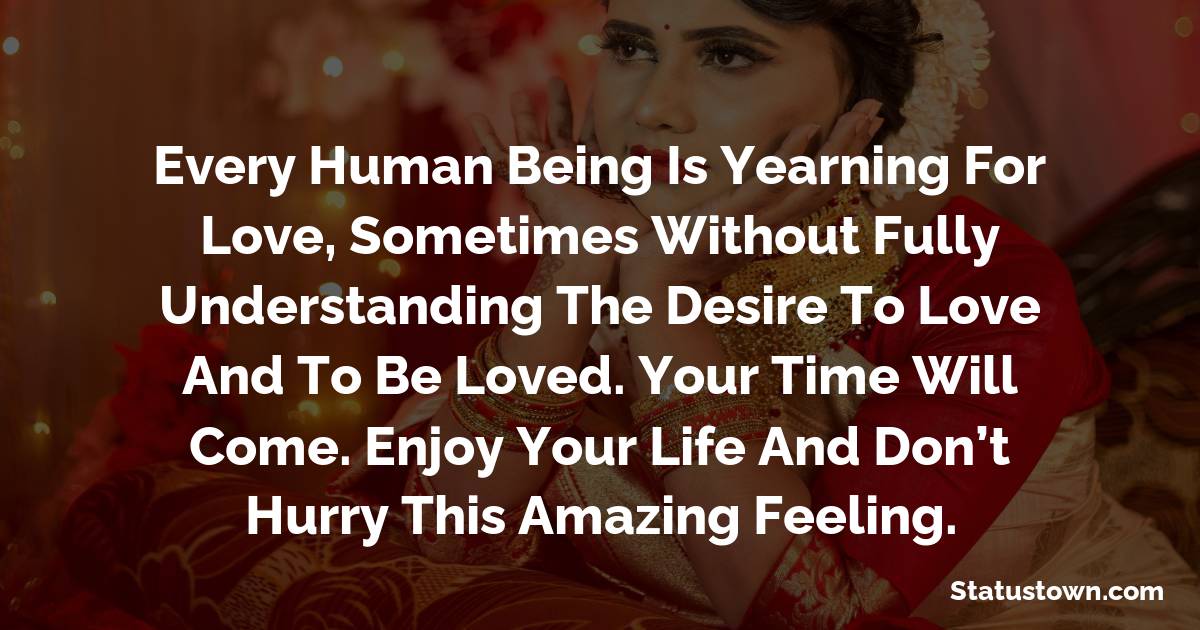 Every human being is yearning for love, sometimes without fully understanding the desire to love and to be loved. Your time will come. Enjoy your life and don’t hurry this amazing feeling. - love status 