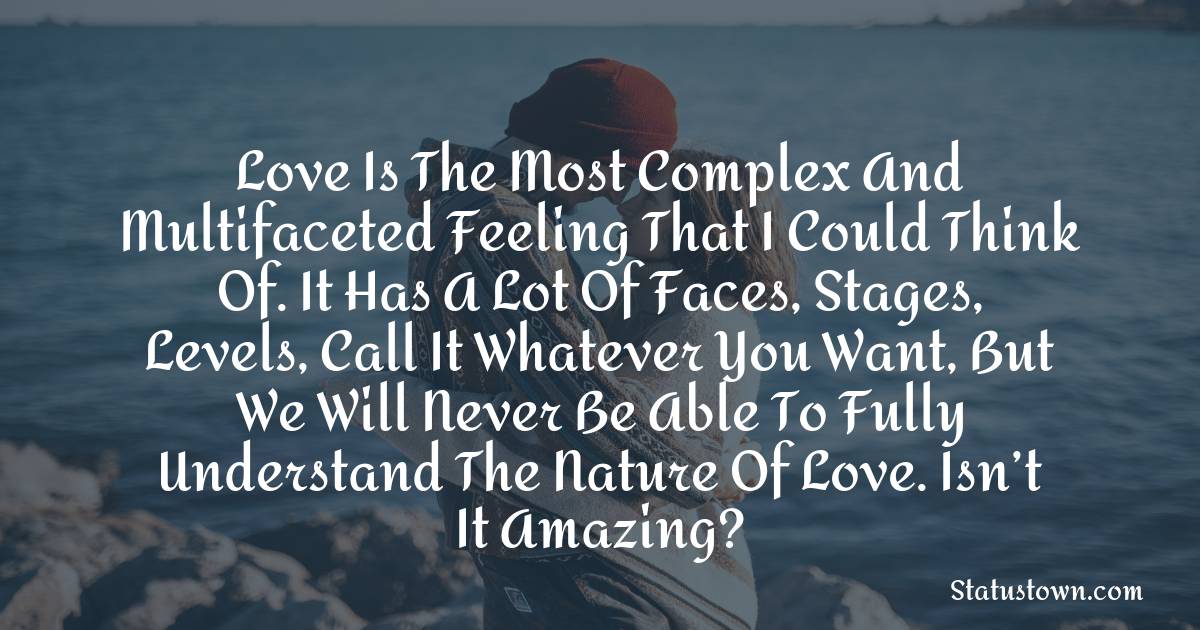 Love is the most complex and multifaceted feeling that I could think of. It has a lot of faces, stages, levels, call it whatever you want, but we will never be able to fully understand the nature of love. Isn’t it amazing? - love status 
