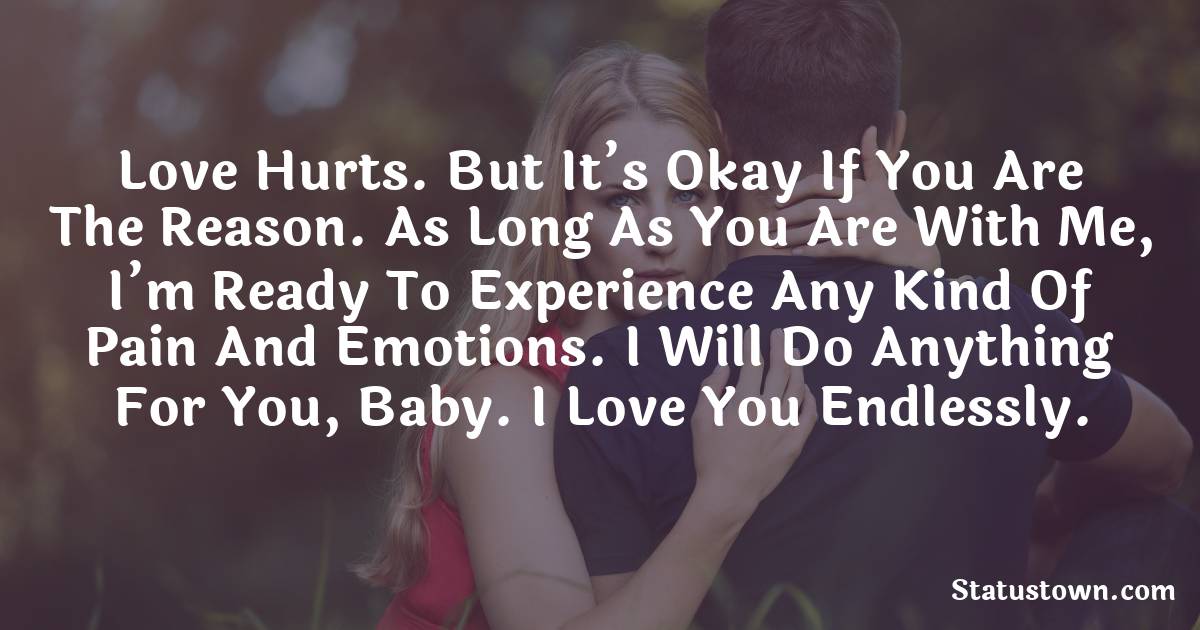 Love hurts. But it’s okay if you are the reason. As long as you are with me, I’m ready to experience any kind of pain and emotions. I will do anything for you, baby. I love you endlessly. - love status 