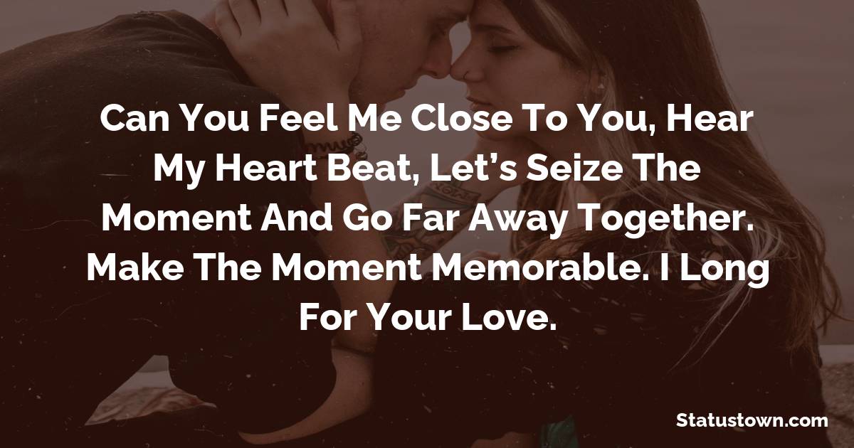 Can you feel me close to you, hear my heart beat, let’s seize the moment and go far away together. Make the moment memorable. I long for your love. - love status 