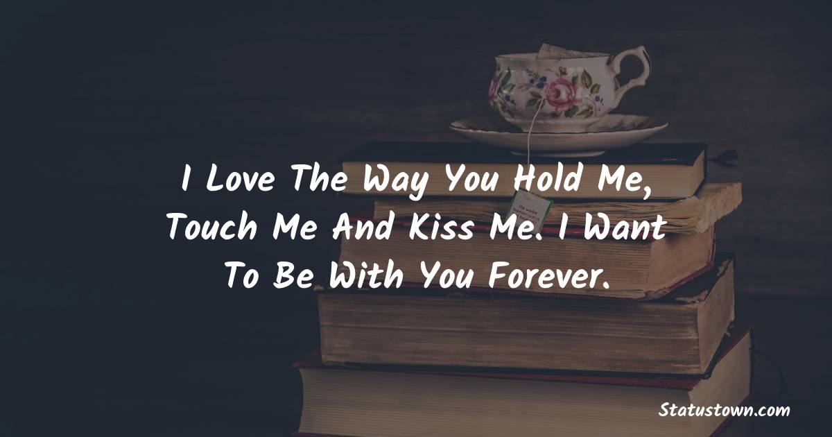 I love the way you hold me, touch me and kiss me. I want to be with you forever. - love status 