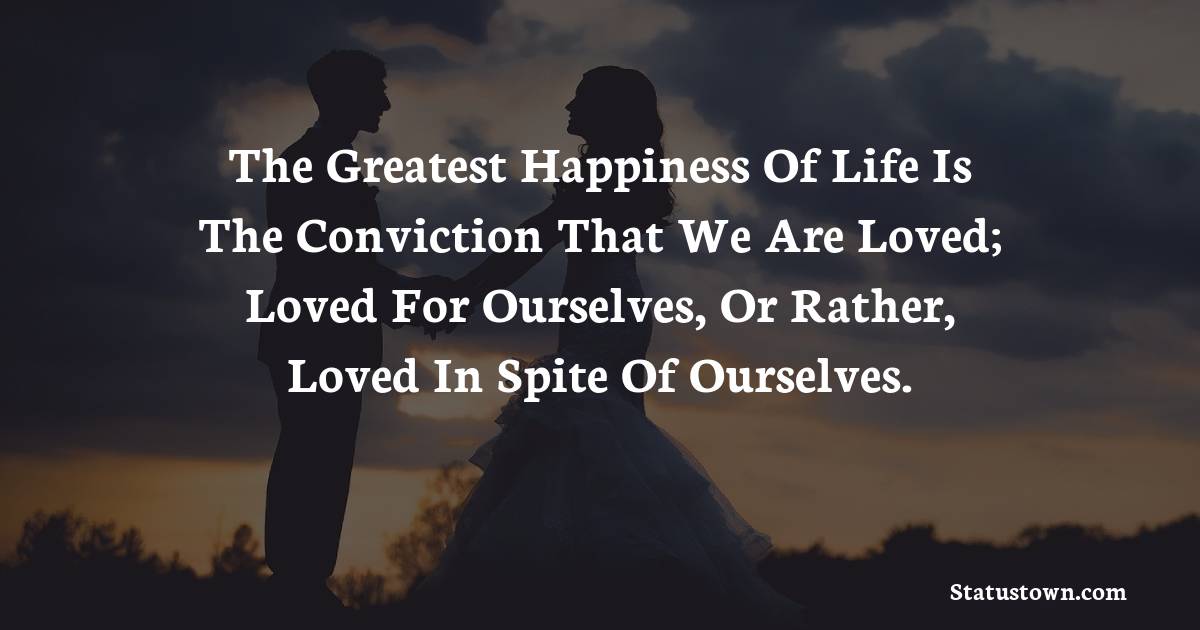 The greatest happiness of life is the conviction that we are loved; loved for ourselves, or rather, loved in spite of ourselves. - love status 
