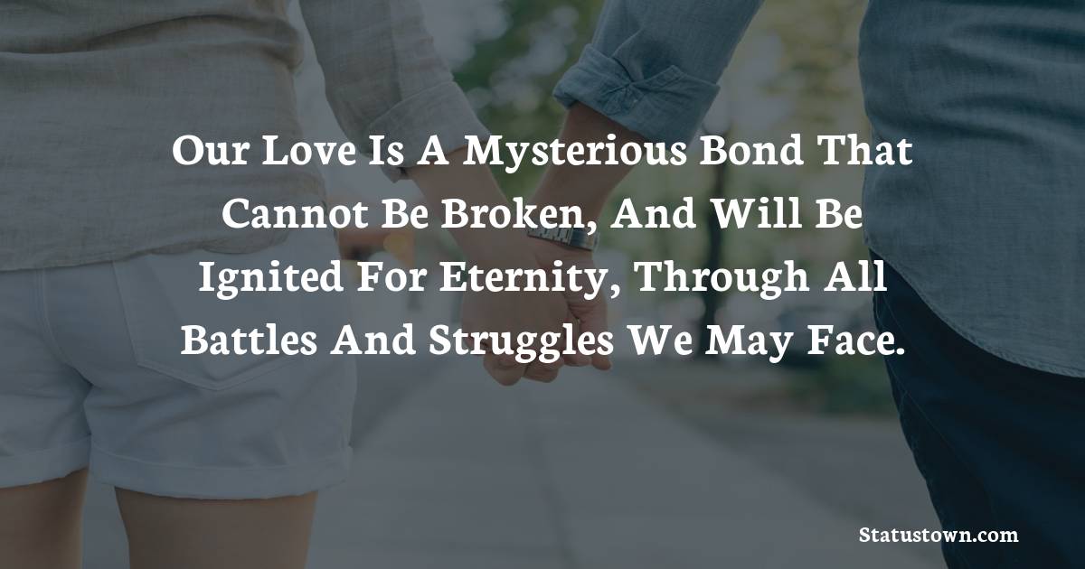 Our love is a mysterious bond that cannot be broken, and will be ignited for eternity, through all battles and struggles we may face. - love status for couple