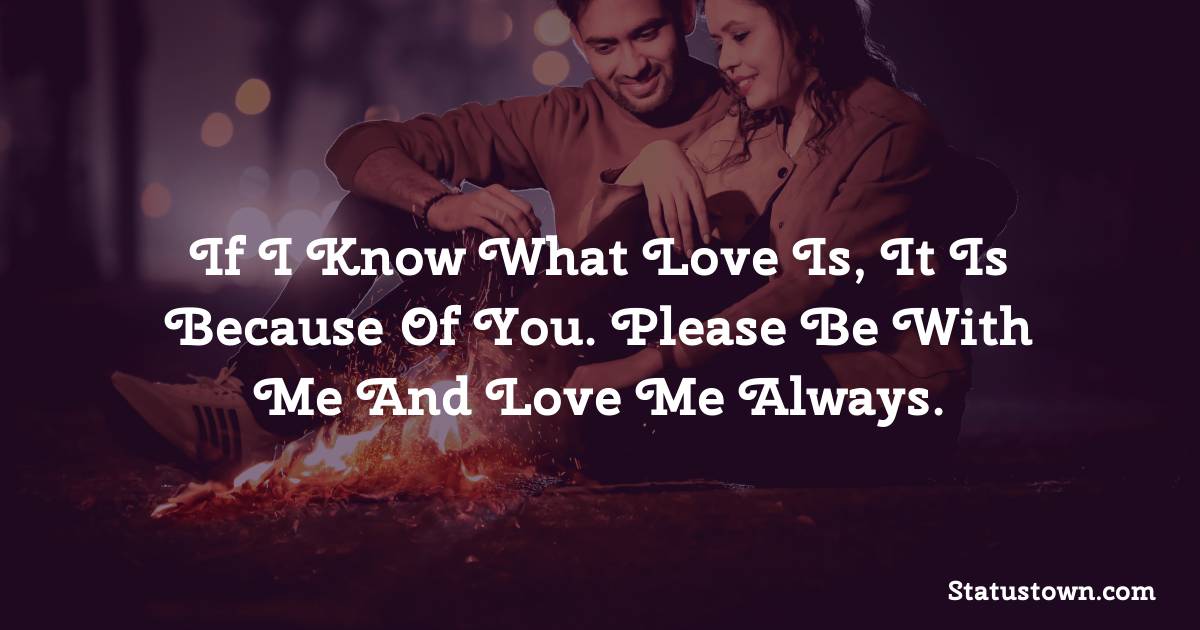 If I know what love is, it is because of you. Please be with me and love me always. - love status for couple