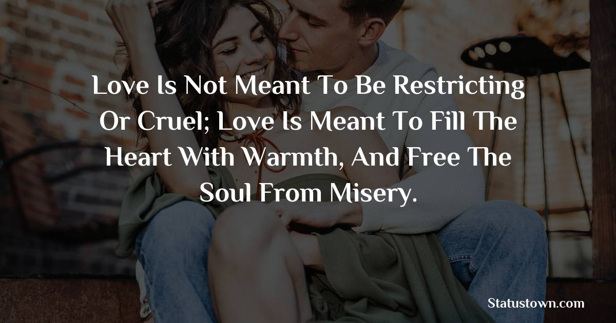 Love is not meant to be restricting or cruel; love is meant to fill the heart with warmth, and free the soul from misery. - love status for couple