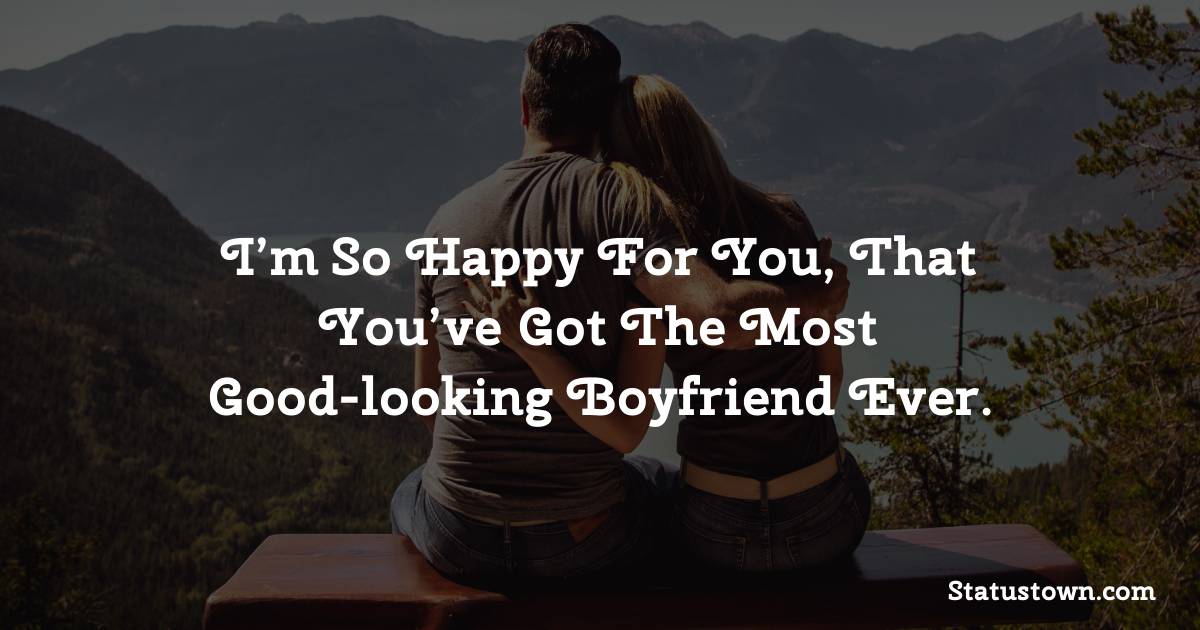 I’m so happy for you, that you’ve got the most good-looking boyfriend ever. - love status for girlfriend