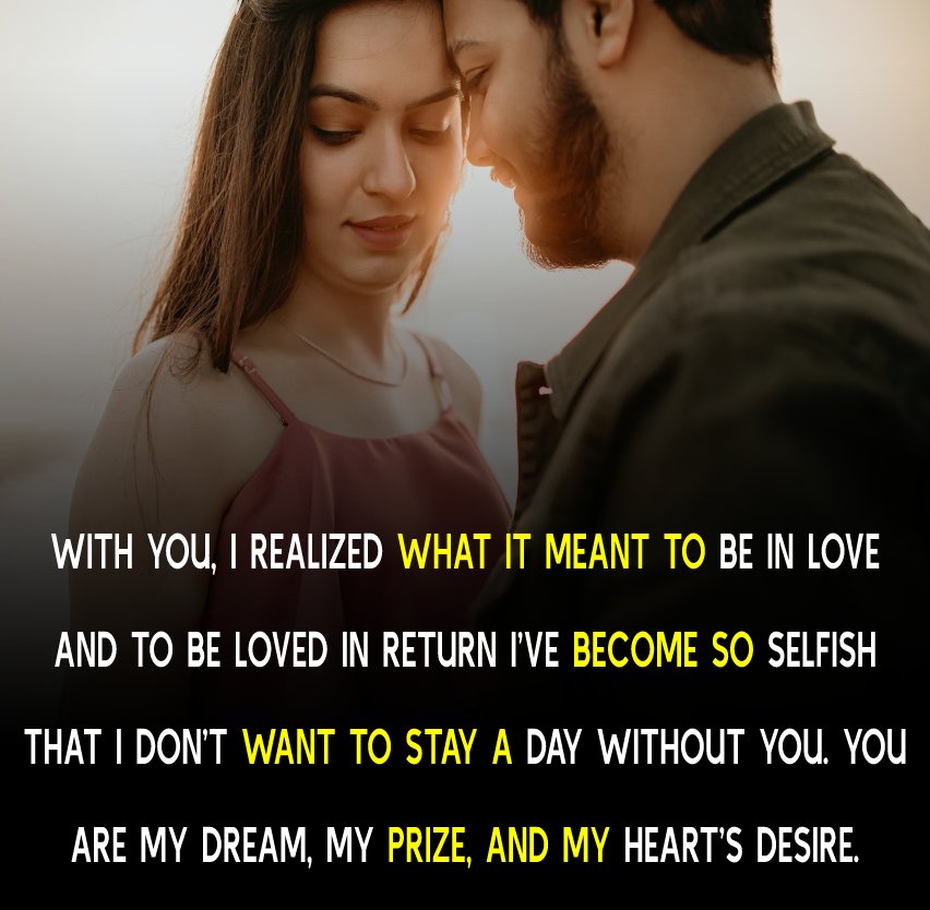 With you, I realized what it meant to be in love and to be loved in return. I’ve become so selfish that I don’t want to stay a day without you. You are my dream, my prize, and my heart’s desire. - love status for girlfriend