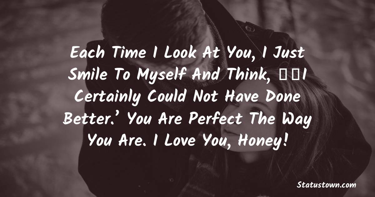 Each time I look at you, I just smile to myself and think, ‘I certainly could not have done better.’ You are perfect the way you are. I love you, honey! - Love status For Husband