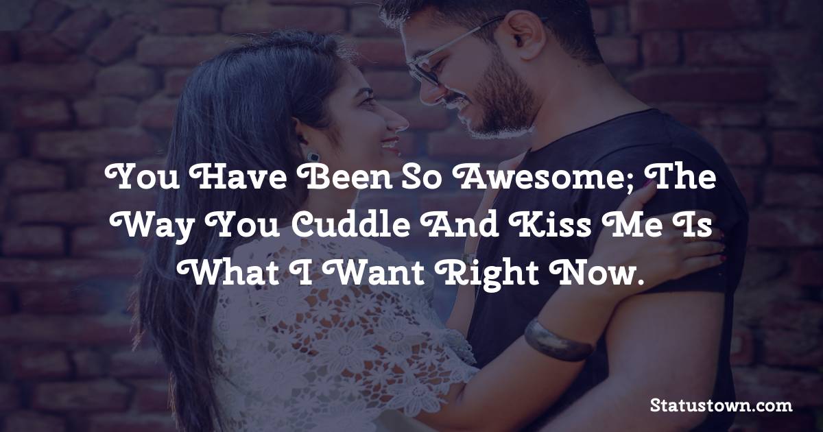 You have been so awesome; the way you cuddle and kiss me is what I want right now.