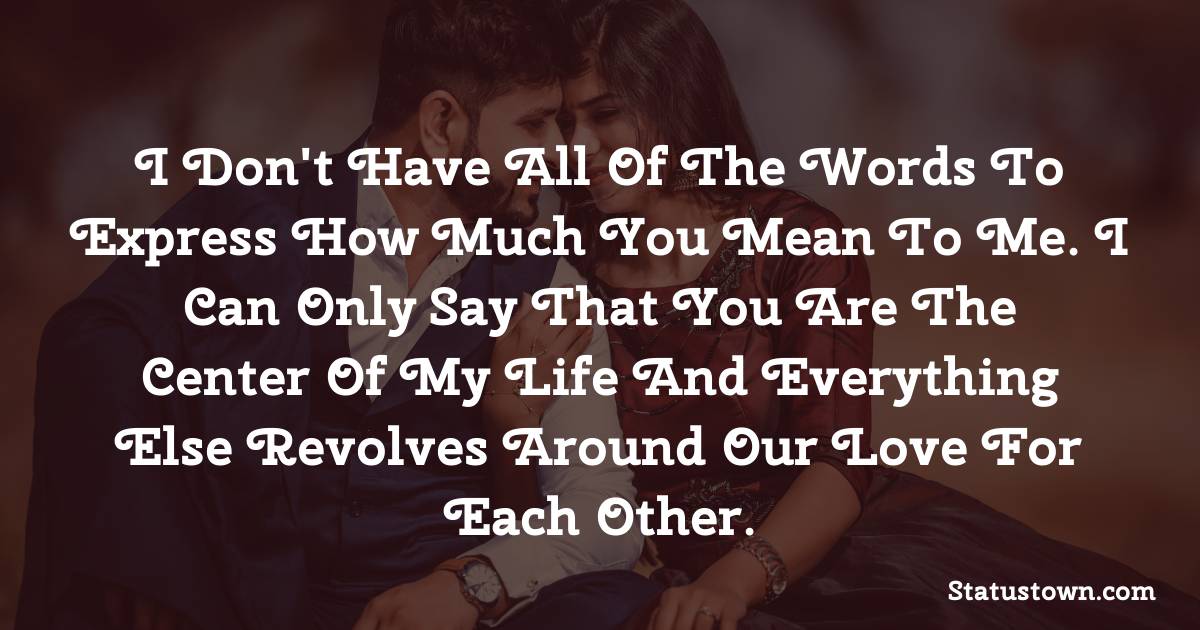 I don't have all of the words to express how much you mean to me. I can only say that you are the center of my life and everything else revolves around our love for each other. - love status for wife 